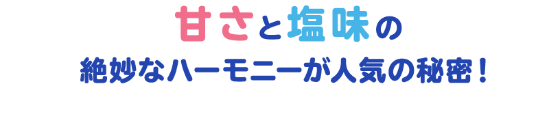 甘さと塩味の絶妙なハーモニーが人気の秘密！