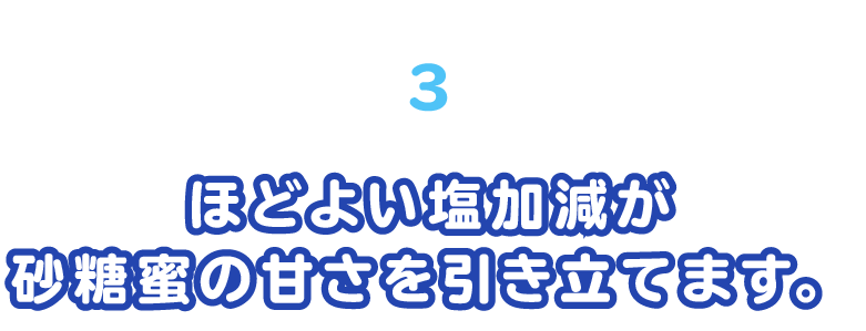 ほどよい塩加減が砂糖蜜の甘さを引き立てます。